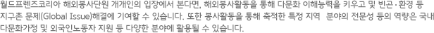 월드프렌즈코리아 해외봉사단원 개개인의 입장에서 본다면, 해외봉사활동을 통해 다문화 이해능력을 키우고 및 빈곤  환경 등 지구촌 문제(Global Issue)해결에 기여할 수 있습니다. 또한 봉사활동을 통해 축적한 특정 지역  분야의 전문성 등의 역량은 국내 다문화가정 및 외국인노동자 지원 등 다양한 분야에 활용될 수 있습니다.
