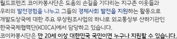 월드프렌즈 코이카봉사단은 도움의 손길을 기다리는 지구촌 이웃들과 우리의 발전경험을 나누고 그들의 경제사회 발전을 지원하는 활동으로 개발도상국에 대한 주요 무상원조사업의 하나로 외교통상부 산하기관인 한국국제협력단(KOICA)에서 담당하고 있습니다. 코이카봉시단은 만 20세 이상 대한민국 국민이면 누구나 지원할 수 있습니다.