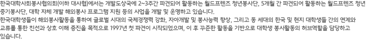 한국대학사회봉사협의회(이하 대사협)에서는 하계 및 동계방학기간 중 최빈개도국에서 2~3주간 활동하는 단기 해외봉사 프로그램을 운영하고 있습니다. 또한 대학 자체에서 운영하는 해외봉사 프로그램을 지원하고 있습니다. 한국대학생들이 해외봉사활동을 통하여 글로벌 시대의 국제경쟁력 강화, 자아개발 및 봉사능력 향상, 그리고 동 세대의 한국 및 현지 대학생들 간의 연계와 교류를 통한 친선과 상호 이해 증진을 목적으로 1997년에 첫 파견이 시작되었으며 현재 연간 약 2,400명의 대학생들이 파견되고 있습니다.