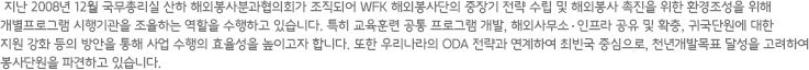 지난 2008년 12월 국무총리실 산하 해외봉사분과협의회가 조직되어 WFK 해외봉사단의 중장기 전략 수립 및 해외봉사 촉진을 위한 환경조성을 위해 개별프로그램 시행기관을 조율하는 역할을 수행하고 있습니다. 특히 교육훈련 공통 프로그램 개발, 해외사무소  인프라 공유 및 확충, 귀국단원에 대한 지원 강화 등의 방안을 통해 사업 수행의 효율성을 높이고자 합니다. 또한 우리나라의 ODA 전략과 연계하여 최빈국 중심으로, 천년개발목표 달성을 고려하여 봉사단원을 파견하고 있습니다.