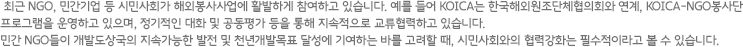 최근 NGO, 민간기업 등 시민사회가 해외봉사사업에 활발하게 참여하고 있습니다. 예를 들어 KOICA는 한국해외원조단체협의회와 연계, KOICA-NGO봉사단 프로그램을 운영하고 있으며, 정기적인 대화 및 공동평가 등을 통해 지속적으로 교류협력하고 있습니다. 민간 NGO들이 개발도상국의 지속가능한 발전 및 천년개발목표 달성에 기여하는 바를 고려할 때, 시민사회와의 협력강화는 필수적이라고 볼 수 있습니다.