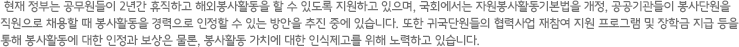 현재 정부는 공무원들이 2년간 휴직하고 해외봉사활동을 할 수 있도록 지원하고 있으며, 국회에서는 자원봉사활동기본법을 개정, 공공기관들이 봉사단원을 직원으로 채용할 때 봉사활동을 경력으로 인정할 수 있는 방안을 추진 중에 있습니다. 또한 귀국단원들의 협력사업 재참여 지원 프로그램 및 장학금 지급 등을 통해 봉사활동에 대한 인정과 보상은 물론, 봉사활동 가치에 대한 인식제고를 위해 노력하고 있습니다.