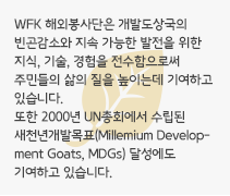 WFK 해외봉사단은 개발도상국의 빈곤감소와 지속 가능한 발전을 위한 지식, 기술, 경험을 전수함으로써 주민들의 삶의 질을 높이는데 기여하고 있습니다. 또한 2000년 UN총회에서 수립된 새천년개발목표(Millemium Development Goats, MDGs) 달성에도 기여하고 있습니다.