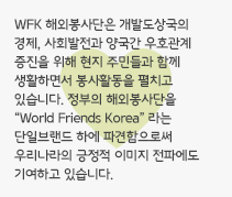 WFK 해외봉사단은 개발도상국의 경제, 사회발전과 양국간 우호관계 증진을 위해 현지 주민들과 함께 생활하면서 봉사활동을 펼치고 있습니다. 정부의 해외봉사단을 “World Friends Korea” 라는 단일브랜드 하에 파견함으로써 우리나라의 긍정적 이미지 전파에도 기여하고 있습니다.